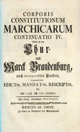 Corpus Constitutionum Marchicarum, Oder Königl. Preußis. und Churfürstl. Brandenburgische in der Chur- und Marck Brandenburg, auch incorporirten Landen publicirte und ergangene Ordnungen, Edicta, Mandata, Rescripta etc. : Von Zeiten Friedrichs I. Churfürstens zu Brandenburg, etc. biß ietzo unter der Regierung Friderich Wilhelms Königs in Preussen etc. ad annum 1736. inclusive, [10]. Continuatio IV. Derer in der Chur- und Marck Brandenburg, auch incorporirten Landen, ergangenen Edicten... von 1748. biß 1750. inclusive