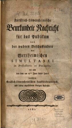 Fürstlich-Löwensteinische Beurkundete Nachricht für das Publikum von der wahren Beschaffenheit des Wertheimischen Simultanei in Possessorio et Petitorio : wie auch von dem am 17ten Junii dieses Jahrs verübten Gräflich-Löwensteinischen Landfriedensbruch, und dabey angestifteten blutigen Aufruhr