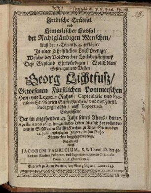 Irdische Trübsal und Himmlischer Labsal der Rechtgläubigen Menschen : Auß der 2. Corinth. 4. erkläret/ In einer Christlichen LeichPredigt/ Welche bey Volckreicher Leichbegängnuß Deß ... Georg Lichtfuß/ Gewesenen Fürstlichen Pommerschen Hoff- und LegationRahts ... Der ... den 27. Aprilis Anno 1643. sein zeitliches Leben seliglich hat vollendet/ und ... den 22. Iunii jetztbesagten Jahres ... beygesetzet worden/ Gehalten ist durch Jacobum Fabricium, S.S. Theol. D. der gedachten Kirchen Pastorem, und Superintendentem Orientalis Pomeraniae generalem