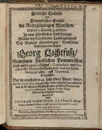 Irdische Trübsal und Himmlischer Labsal der Rechtgläubigen Menschen : Auß der 2. Corinth. 4. erkläret/ In einer Christlichen LeichPredigt/ Welche bey Volckreicher Leichbegängnuß Deß ... Georg Lichtfuß/ Gewesenen Fürstlichen Pommerschen Hoff- und LegationRahts ... Der ... den 27. Aprilis Anno 1643. sein zeitliches Leben seliglich hat vollendet/ und ... den 22. Iunii jetztbesagten Jahres ... beygesetzet worden/ Gehalten ist durch Jacobum Fabricium, S.S. Theol. D. der gedachten Kirchen Pastorem, und Superintendentem Orientalis Pomeraniae generalem