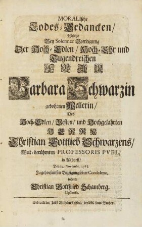 Moralische Todes-Gedancken, Welche Bey Solenner Beerdigung Der Hoch-Edlen, Hoch-Ehr- und Tugendreichen Frau Barbara Schwarzin gebohrnen Wellerin, Des Hoch-Edlen, Vesten, und Hochgelahrten Herrn Christian Gottlieb Schwarzens, Weit-berühmten Professoris Pvbl. in Altdorff, Den 24. Novembr. 1712. Zu gehorsamster Bezeigung seiner Condolenz.