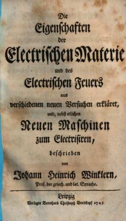 Die Eigenschaften der Electrischen Materie und des Electrischen Feuers : aus verschiedenen neuen Versuchen erkläret, und, nebst etlichen Neuen Maschinen zum Electrisiren, beschrieben