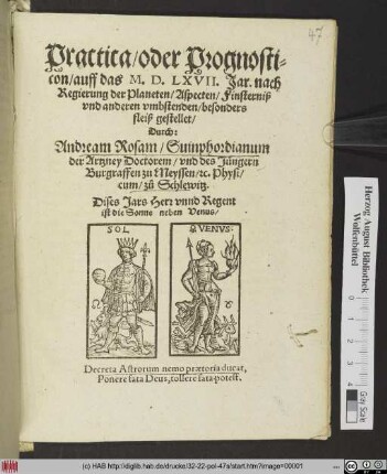 Practica/ oder Prognosti=||con/ auff das M. D. LXVII. Jar. nach || Regierung der Planeten/ Aspecten/ Finsterniß || vnd anderen vmbstenden/ besonders || fleiß gestellet/|| Durch:|| Andream Rosam/ Suinphordianum || der Artzney Doctorem/ vnd des Jüngern || Burgraffen zu Meyssen/ #[et]c. Physi/||cum/ zů Schlewitz.|| ... ||