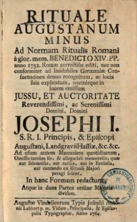 Rituale Augustanum Minus : Ad Normam Ritualis Romani à glor. mem. Benedicto XIV. PP. anno 1752. Romae correctiùs editi, nec non conformiter ad laudabiles Germaniae Consuetudines denuo recognitum, ac locis suis explicatum, novitérque in lucem emissum Jussu, Et Auctoritate ... Domini Josephi I. S.R.I. Principis, & Episcopi Augustani ... In hanc Formam redactum ...