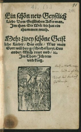 Ein schœn new Geystlich || Liedt/ Vom Geistlichen Ackerman.|| Jm thon/ Die Welt die hat ein || thummen muth.|| Mehr zwey schœne Geist||liche Lieder/ Das erste/ Was mein || Gott will das geschech allzeyt. Das || ander/ Mich rewt vnd/ [et]c.|| Jm Thon/ Jch rew || vnd klag.||