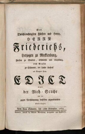 Des Durchlauchtigsten Fürsten und Herrn, Herrn Friederichs, Herzogen zu Mecklenburg, Fürsten zu Wenden, Schwerin und Ratzeburg, auch Grafen zu Schwerin, der Lande Rostock und Stargard Herrn, Edict wegen der Vieh-Seuche und der gegen Verschleppung derselben anzuordnenden Postirungen : Vom Dato Schwerin, den 12ten November, 1760.