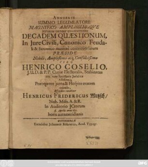 Annuente Summo Legumlatore Magnifico Amplissimoque ICtorum Ordine Consentiente Decadem Quaestionum, In Iure Civili, Canonico, Feudali & Saxonico maxime controversarum Praeside ... Henrico Coselio ... defendere conabitur Henricus Fridericus Metzsch/ Nob. Misn. A. & R. ... d. Aprilis anno 1651. horis antemeridianis