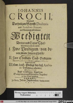 Johannis Crocii Weiland der Heiligen Schrifft Doctoris und Professoris Primarii zu Marburg gehaltener Predigten Dritter und Letzter Theil/ Worinnen enthalten sind I. Zwo Predigten/ von denen zween Zeugen Christi/ auß Apocal. XI. v.3.-14. II. Zwo Christliche Leich-Predigten ... III. Eine Leich-Predigt bey deß Authoris Bestattung gehalten/ auß 2. Sam. I. v 19.20.