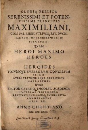 Gloria Bellica Serenissimi Et Potentissimi Principis Maximiliani, Com. Pal. Rhen. Utriusq. Bav. Ducis, Sac. Rom. Imp. Archidapiferi Et Electoris : Quam Heroi Maximo Heroes Et Heroides Totumque Superorum Concilium Primo Ludis Triumphisque Caelestibus Sacrarunt; Nunc Rector Ceteriq. Ingolst. Academiae Patres Ac Professores, Gratulationis Boniq. Ominis Causa Adumbrarunt Lib. XX.