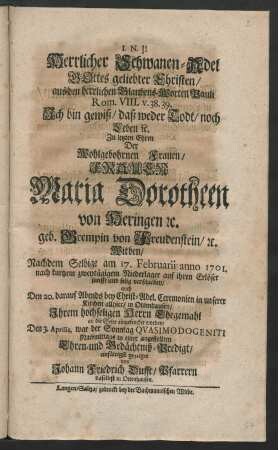 Herrlicher Schwanen-Adel Gottes geliebter Christen, aus den herrlichen Glaubens-Worten Pauli Rom. VIII. v.38.39. Ich bin gewiß, daß weder Todt, noch Leben [et]c. Zu letzten Ehren Der ... Frauen Maria Dorotheen von Heringen [et]c. geb. Grempin von Freudenstein, [et]c. Witben, Nachdem Selbige am 17. Februarii anno 1701. ... verschieden, auch Den 20. darauf ... in unserer Kirchen allhier, in Ottenhausen, Ihrem hochseligen Herrn Ehegemahl an die Seite eingesencket worden : Den 3. Aprilis, war der Sonntag Qvasimodogeniti Nachmittags in einer angestellten Ehren- und Gedächtniß-Predigt einfältig gezeiget von Johann Friedrich Dufft, Pfarrern daselbst in Ottenhausen