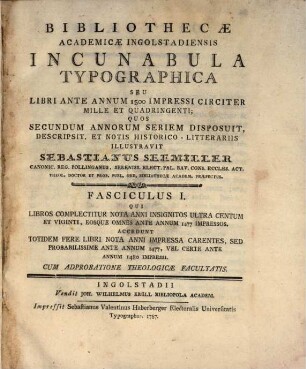 Bibliothecæ Academicæ Ingolstadiensis Incunabula Typographica Seu Libri Ante Annum 1500 Impressi Circiter Mille Et Quadringenti, Fasciculus I. Qui Libros Complectitur Nota Anni Insignitos Ultra Centum Et Viginti, Eosque Omnes Ante Annum 1477 Impressos : Accedunt Totidem Fere Libri Nota Anni Impressa Carentes, Sed Probabilissime Ante Annum 1477, Vel Certe Ante Annum 1480 Impressi