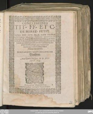 CONCLVSIONES || TIT. FF. ET C.|| DE HERED. PETIT.|| QVAS DEI OPT. MAX. CVM PRIMIS || ANNVENTE GRATIA, CLARISS. CONSVLTISS.|| virorum, D. Ioannis Michaëlis Cronenburgeri Dicta-||toris, & D. Ioannis Hollandt Fisci, Imperatoriarum LL.|| Licent. accedente praesidio, in celebratissimo Colo-||niensi Iuris Collegio, pro laudabili, & || inueterata consuetudine publicè || disputandas exhibet.|| BERNARDVS SCHICKELINGIVS || Blaitzheim.|| Anno ... M.D.XCI.|| XXIV. Maij.||