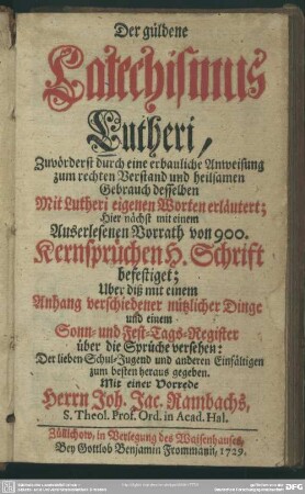 Der güldene Catechismus Lutheri : Zuvörderst durch eine erbauliche Anweisung zum rechten Verstand und heilsamen Gebrauch desselben mit Lutheri eigenen Worten erläutert; Hier nächst mit einem Auserlesenen Vorrath von 900. Kernsprüchen H. Schrift befestiget; Uber diß mit einem Anhang verschiedener nützlicher Dinge und einem Sonn- und Fest-Tags-Register über die Sprüche versehen ...