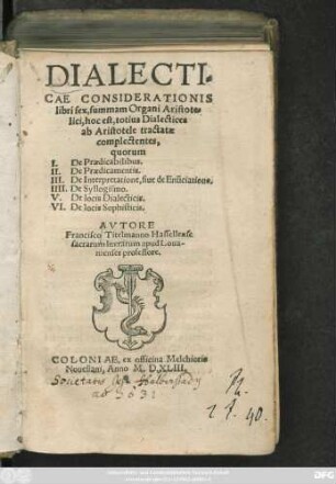 DIALECTI=||CAE CONSIDERATIONIS || libri sex,summam Organi Aristote=||lici,hoc est,totius Dialectices || ab Aristotele tractatae || complectentes,|| ... AVTORE || Francisco Titelmanno Hassellense || sacrarum literarum apud Loua-||nienses professore.||