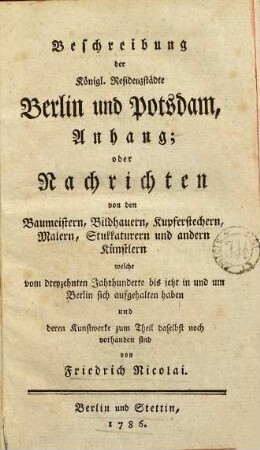 Beschreibung der Königl. Residenzstädte Berlin und Potsdam, Anhang; oder Nachrichten von den Baumeistern, Bildhauern, Kupferstechern, Malern, Stukkaturern und andern Künstlern welche vom dreyzehnten Jahrhunderte bis jetzt in und um Berlin sich aufgehalten haben und deren Kunstwerke zum Theil daselbst noch vorhanden sind