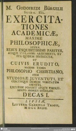1: M. Godofredi Bürgelii ... Exercitationes Academicae, Maxime Philosophicae, Super Rebus Exquisitissimi Pariter, Atque Utilissimi Argumenti, Et Ita Quidem Instructae : Ut Cuivis Erudito, Maxime Tamen Philosopho Christiano, Item Studiosae Juventuti, Et Cuicunque Demum Veritatem Amanti, Usui Esse Possint Atque Emolumento Prorsus Singulari. Decas ...