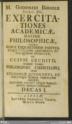 1: M. Godofredi Bürgelii ... Exercitationes Academicae, Maxime Philosophicae, Super Rebus Exquisitissimi Pariter, Atque Utilissimi Argumenti, Et Ita Quidem Instructae : Ut Cuivis Erudito, Maxime Tamen Philosopho Christiano, Item Studiosae Juventuti, Et Cuicunque Demum Veritatem Amanti, Usui Esse Possint Atque Emolumento Prorsus Singulari. Decas ...