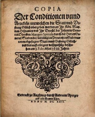 Copia Der Conditionen vnnd Artickeln mit welchen die Statt vnd Vestung Gylich vbergeben worden an Ihr Kön. May. von Hispanien vnd Ihr Durchl. der Infantin General Obersten Marquis Spinola durch die Herren General Staden der vereinigten Prouintzien Gubernatoren obgesagter Statt vnnd Vestung Gülich, vnd darauff erfolgter vollnziehu[n]g : beschehen am 3. Febr. dises 1622. Jahrs