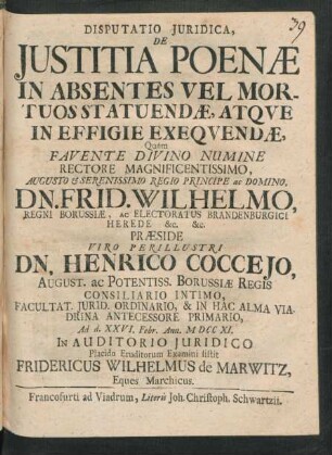 Disputatio Iuridica, De Iustitia Poenæ In Absentes Vel Mortuos Statuendæ, Atque In Effigie Exequendæ, Quam Favente Divino Numine ... Præside ... Henrico Cocceio, ... Borussiæ Regis Consiliario Intimo, ... Ad d. XXVI. Febr. Ann. M DCC XI. In Audotorio Iuridico Placido Eruditorum Examini sistit Fridericus Wilhelmus de Marwitz, Eques Marchicus