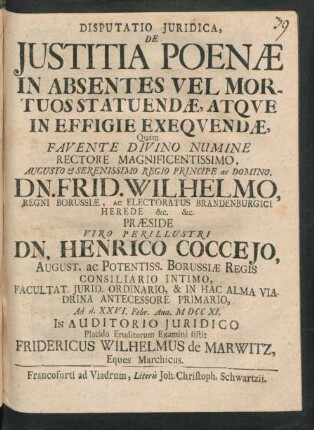 Disputatio Iuridica, De Iustitia Poenæ In Absentes Vel Mortuos Statuendæ, Atque In Effigie Exequendæ, Quam Favente Divino Numine ... Præside ... Henrico Cocceio, ... Borussiæ Regis Consiliario Intimo, ... Ad d. XXVI. Febr. Ann. M DCC XI. In Audotorio Iuridico Placido Eruditorum Examini sistit Fridericus Wilhelmus de Marwitz, Eques Marchicus