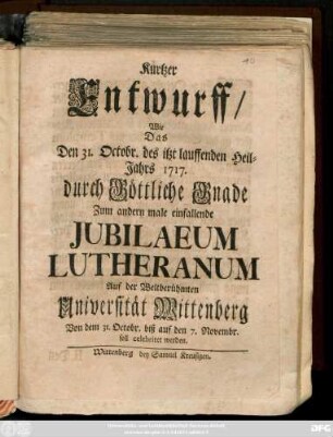 Kurtzer Entwurff, Wie Das Den 31. Octobr. des itzt lauffenden Heil-Jahrs 1717. durch Göttliche Grande Zum andern male einfallende Jubilaeum Lutheranum Auf der ... Universität Wittenberg Von dem 31. Octobr. biß auf den 7. Novembr. soll celebriret werden