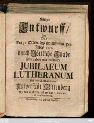 Kurtzer Entwurff, Wie Das Den 31. Octobr. des itzt lauffenden Heil-Jahrs 1717. durch Göttliche Grande Zum andern male einfallende Jubilaeum Lutheranum Auf der ... Universität Wittenberg Von dem 31. Octobr. biß auf den 7. Novembr. soll celebriret werden