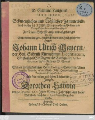 D. Samuel Langens Ecce Homo. Oder Schmertzliches und Tröstliches Jammerbild/ durch welches sich Jesus in seinen Creutz-Brüdern und Creutz-Schwestern abzubilden pfleget : Zur Trost-Schrifft auß- und abgefertiget An den ... Herrn Johann Ulrich Mayern/ der Heil. Schrifft Fürnehmen Licentiatum, Treufleissigen Seelsorgern ... bey der Kirchen zu S. Thomas allhier/ Seinen Großgünstigen Herrn Collegen, Gevattern/ Alten werthen Freunde ... Als sein einiges und liebes Töchterlein Jungfr. Dorothea Sabina den 30. Martii 1667. Ihres Alters 3. Jahr/ selig aus dieser Welt schiede/ auch den 2. April darauff begraben wurde