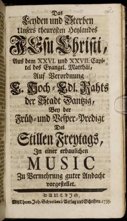 Das Leyden und Sterben Unsers theuresten Heylandes Jesu Christi : Aus dem XXVI. und XXVII. Capitel des Evangel. Matthäi Auf Verordnung E. Hoch-Edl. Rahts der Stadt Dantzig, Bey der Früh- und Vesper-Predigt Des Stillen Freytags, In einer erbaulichen Music Zu Vermehrung guter Andacht vorgestellet
