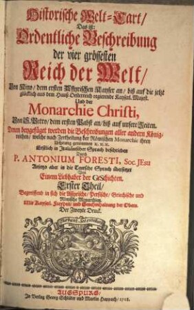 Historische Welt-Cart, Das ist: Ordentliche Beschreibung der vier grössesten Reich der Welt : Von Nino, dem ersten Assyrischen Kayser an, biß auf die jetzt glücklich aus dem Hauß Oesterreich regierende Kayserl. Majest. Und der Monarchie Christi, von S. Petro dem ersten Pabst an biß auf unsere Zeiten ; denen bey gefügt werden die Beschreibungen aller andern Königreichen, welche nach Zertheilung der Römischen Monarchie ihren Ursprung genommen etc. etc. etc., Erster Theil. Begreiffend in sich die Assyrische, Persische, Griechische und Römische Monarchien
