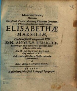 Memoriae beatae, matronae, Christiana pietate, aliarumque virtutum ornamentis, ut et venerandi senii dignitate maxime conspicuae, Elisabethae Marsiliae, praestantissimi et integerrimi viri Dn. Andreae Reisichii, pharmacopoei apud Stetinenses quondam sollertissimi, relictae viduae ... in Christo defunctae monumentum : ab amicis, affinibus & consanguineis dicatum