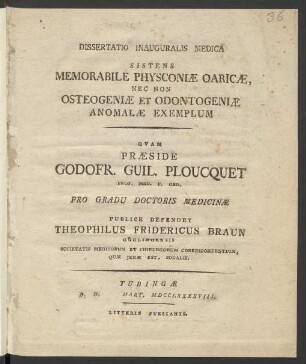 Dissertatio Inauguralis Medica Sistens Memorabile Physconiæ Oaricæ, Nec Non Osteogeniæ Et Odontogeniæ Anomalæ Exemplum : Quam Præside Godofr. Guil. Ploucquet Prof. Med. P. Ord. Pro Gradu Doctoris Medicinæ Publice Defendet Theophilus Fridericus Braun, Güglingensis Societatis Medicorum Et Chirurgorum Correspondentium, Quæ Ienæ Est, Sodalis
