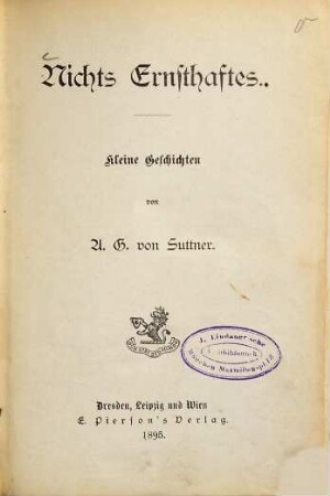 Nichts Ernsthaftes : Kleine Geschichten von A[rthur] G[undaccar] von Suttner. (Inhalt: Der Kampf mit der Boa. - Die vierte Bowle. - Tante Ursula. - Mein Wunibald. - Der Argonautenzug. - Unser Nachwuchs. - Ein Abenteuer. - Der freie Wille. - Im Tunnel. - Ein Missverständnis. - Zu Besuch bei Federling.)