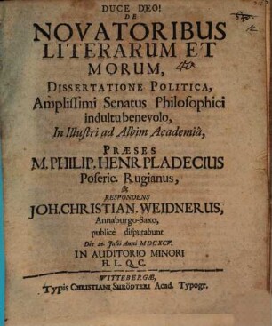 De Novatoribus Literarum Et Morum, Dissertatione Politica, Amplissimi Senatus Philosophici indultu benevolo, In Illustri ad Albim Academia, Praeses M. Philip. Henr. Pladecius Poseric. Rugianus, & Respondens Joh. Christian. Weidnerus, Annaburgo-Saxo, publice disputabunt : Die 20. Iulii Anni MDCXCV. ...