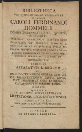 Bibliotheca Viri Qvondam Svmme Venerandi Et Illvstris Caroli Ferdinandi Hommelii Domini Zweennavendorf, Qvesitz, Groszschepe. Ecclesiae Cathedralis Marsebvrgicae Capitvlaris Ser. Electori Saxoniae ... : Exhibens Apparatvm Librorvm Ex Omni Doctrinarvm Genere ... ; Qvibvs In Aedibus Schvbarthianis Licitationis Lege Distrahendis Constitvta Est Dies XXVIII Ianvar. MDCCLXXXII.