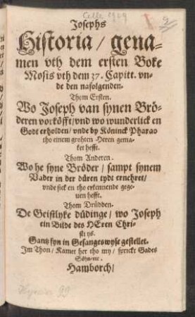 Josephs Historia/ genamen uth dem ersten Boke Mosis uth dem 37. Capitt. unde den nafolgenden : Thom Ersten. Wo Joseph van synen Bröderen vorköfft/ und wo wunderlick en Godt erholden/ unde by Köninck Pharao tho einem grohten Heren gemaket hefft. Thom Anderen. Wo he syne Bröder/ sampt synem Vader in der düren tydt ernehret/ unde sick en tho erkennende gegeven hefft. Thom Drüdden. De Geistlyke düdinge/ wo Joseph ein Bilde des Heren Christi ys. Gantz fyn in Gesangeswyse gestellet. Im Thon/ Kamet her tho my/ sprickt Gades Söhn/ etc.