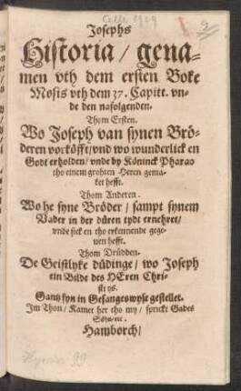 Josephs Historia/ genamen uth dem ersten Boke Mosis uth dem 37. Capitt. unde den nafolgenden : Thom Ersten. Wo Joseph van synen Bröderen vorköfft/ und wo wunderlick en Godt erholden/ unde by Köninck Pharao tho einem grohten Heren gemaket hefft. Thom Anderen. Wo he syne Bröder/ sampt synem Vader in der düren tydt ernehret/ unde sick en tho erkennende gegeven hefft. Thom Drüdden. De Geistlyke düdinge/ wo Joseph ein Bilde des Heren Christi ys. Gantz fyn in Gesangeswyse gestellet. Im Thon/ Kamet her tho my/ sprickt Gades Söhn/ etc.