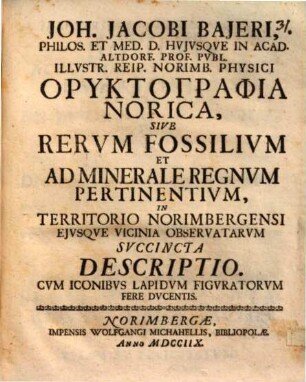 Joh. Jacobi Bajeri, Philos. Et Med. D. Hvjvsqve In Acad. Altdorf. Prof. Pvbl. ... Oryktographia Norica, Sive Rervm Fossilivm Et Ad Minerale Regnvm Pertinentivm, In Territorio Norimbergensi Ejvsqve Vicinia Observatarvm Svccincta Descriptio : Cvm Iconibvs Lapidvm Figvratorvm Fere Dvcentis
