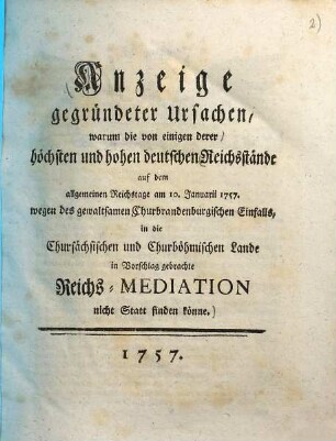 Anzeige gegründeter Ursachen, warum die von einigen derer höchsten und hohen deutschen Reichsstände auf dem allgemeinen Reichstage am 10. Januarii 1757. wegen des gewaltsamen Churbrandenburgischen Einfalls, in die Chursächsischen und Churböhmischen Lande in Vorschlag gebrachte Reichs-Mediation nicht Statt finden könne