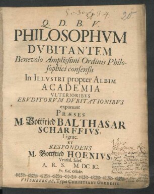 Philosophum Dubitantem Benevolo Amplissimi Ordinis Philosophici consensu In Illustri propter Albim Academia Ulterioribus Eruditorum Dubitationibus exponunt Praeses M. Gottfried Balthasar Scharffius, Lignic. Et Respondens M. Gottfried Hoenius, Vratisl. Siles. A. R. S. MDCIC. Pr. Kal. Octobr.