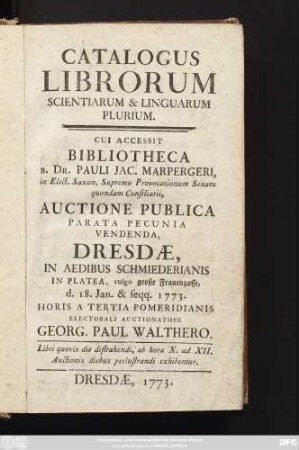 Catalogus Librorum Scientiarum Et Linguarum Plurium : Cui Accessit Bibliotheca B. Dr. Pauli Jac. Marpergeri, in Elect. Saxon. Supremo Provocationum Senatu quondam Consiliarii, Auctione Publica Parata Pecunia Vendenda, Dresdæ, In Aedibus Schmiederianis In Platea, vulgo große Frauengasse, d. 18. Jan. & seqq. 1773. ... Electorali Auctionatore Georg. Paul Walthero