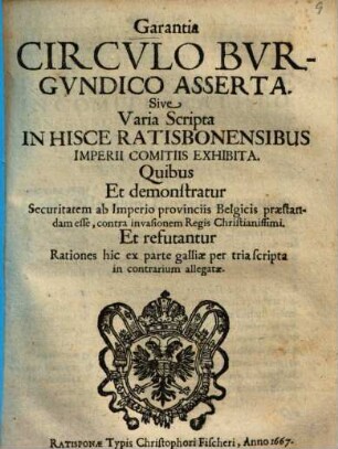 Garantia Circvlo Bvrgvndico Asserta. Sive Varia Scripta In Hisce Ratisbonensibus Imperii Comitiis Exhibita : Quibus Et demonstratur Securitatem ab Imperio provinciis Belgicis praestandam esse, contra invasionem Regis Christianissimi. Et refutantur Rationes hic ex parte galliae per tria scripta in contrarium allegatae