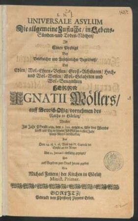 Universale Asylum Die allgemeine Zuflucht/ in Lebens- Sünden- und Todes-Nöthen : In Einer Predigt Bey ... Begräbniß/ Des ... Herrn Ignatii Möllers/ auff Deutsch-Oßig/ vornehmen des Raths in Görlitz/ Welcher Im Jahr Christi 1683. den 6. Ian. ... im 60sten Jahr seines Alters entschlaffen/ Aus Dem 24. 25. v. 26. Vers des III. Capitels der Epistel an die Römer Am 10. Ianuarii einfältig gezeiget/ Und ... zum Druck heraus gegeben