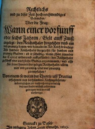 Rechtlichs vnd zu diser Zeit hoch nothwendiges Bedencken Vber die Frag: Wann einer vor fünff oder sechs Jahren, Gelt auff Zinß angelegt, den Reichsthaler hingelihen vmb ein und zwantzig batzen, wie damaln im Rö. Reich bräuchig, Also hundert Reichsthaler dargezehlt für hundert vnd zwantzig Gulden: ob er schuldig, wann jhme jetzunder das Capital widerumb auffgekündet: den Reichsthaler zu fünff oder auch sechs Gulden anzunemmen, vnd also für seine hundert dargelegte Reichsthaler, allein vier vnd zwantzig, oder nur zwantzig zu empfahen?