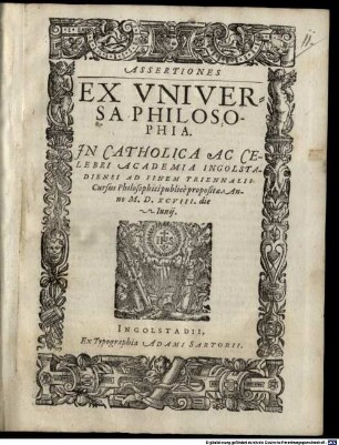Assertiones ex universa philosophia, in catholica ac celebri Academia Ingolstadiensi ad finem triennalis cursus philosophici publice propositae anno MDXCVIII die 22. Iunii
