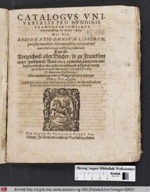 Catalogus Universalis Pro Nundinis Francofurtensibus Autumnalibus de anno 1603. Hoc Est, Designatio Omnium Librorum, qui istis nundinis Autumnalibus vel novi vel emendatiores aut auctiores prodierunt. Das ist: Verzeichniß aller Bücher/ so zu Franckfort in der Herbstmeß/ Anno 1603. entweder gantz new oder sonsten verbessert/ oder auffs new widerumb auffgelegt/ welche itzo nach Leipzig gebracht worden/ und daselbst in den Buchladen verkaufft werden : Mit vermehrung anderer Bücher/ so in der Leipziger Michels Meß ausgehen ; Letzlich sind darzu gesetzt etliche vorneme Bücher/ welche auff kom[m]ende Fastenmeß ausgehen sollen/ darnach sich der Leser zurichten/ etc.