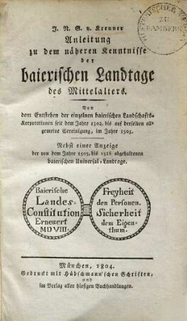 Anleitung zu dem näheren Kenntnisse der baierischen Landtage des Mittelalters : von dem Entstehen der einzelnen baierischen Landschafts-Korporationen seit dem Jahre 1302, bis auf derselben allgemeine Vereinigung im Jahre 1505 ; nebst einer Anzeige der von dem Jahre 1505, bis 1516 abgehaltenen baierischen Universal-Landtage