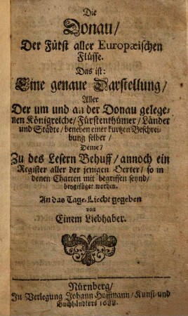 Die Donau, Der Fürst aller Europaeischen Flüsse : Das ist: Eine genaue Darstellung, Aller Der um und an der Donau gelegenen Königreiche, Fürstenthümer, Länder und Städte, beneben einer kurtzen Beschreibung selber, Deme, Zu des Lesern Behuff, annoch ein Register aller der jenigen Oerter, so in denen Charten mit begriffen seynd, beygefüget worden