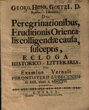 Georg. Heinr. Goetzi[i], D. Superint. Lubeccensis, De Peregrinationibus, Eruditionis Orientalis colligendae causa, susceptis, Ecloga Historico-Litteraria : In Examine Vernali Phrontisterii Lubecensis D. XXX. Martii A. MDCCXVI. proposita