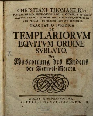 Christiani Thomasii ICti Potentissimo Prussorum Regi A Consiliis Intimis Academiae Regiae Fridericianae Directoris, Professoris Iuris Primarii Et Ordinis Ictorum Praesidis, Tractatio Iuridica De Templariorum Equitum Ordine Sublato : Von Ausrottung des Ordens der Tempel-Herren