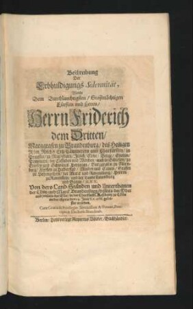 Beschreibung Der Erbhuldigungs Solennität, Welche Dem Durchlauchtigsten/ Großmächtigen Fürsten und Herrn/ Herrn Friderich dem Dritten/ Marggrafen zu Brandenburg/ des Heiligen Röm. Reichs Ertz-Cämmerern und Churfürsten/ in Preussen/ zu Magdeburg/ Jülich/ Cleve/ Berge/ Stettin/ Pommern ... Hertzogen ... Von dero Land-Ständen und Unterthanen der Chur- und Marck Brandenburg ... in der Churfürstl. Residentz zu Cölln an der Spree den 14. Juni st. v. 1688. geleistet worden
